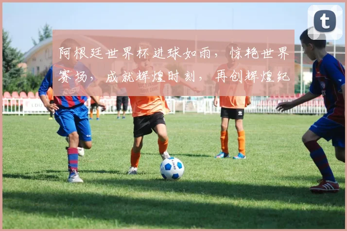 阿根廷世界杯进球如雨，惊艳世界赛场，成就辉煌时刻，再创辉煌纪录。