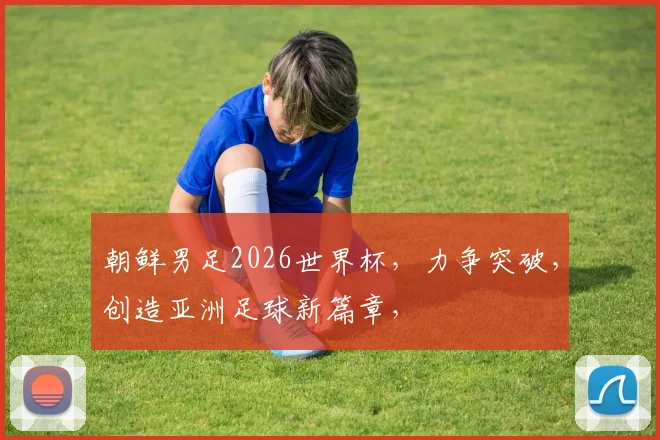 朝鲜男足2026世界杯，力争突破，创造亚洲足球新篇章，