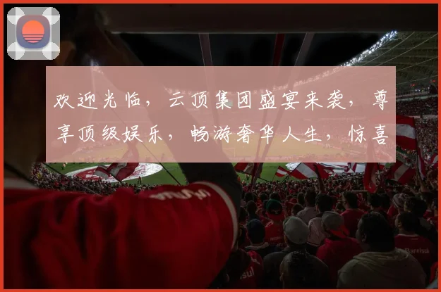 欢迎光临，云顶集团盛宴来袭，尊享顶级娱乐，畅游奢华人生，惊喜不断，不容错过