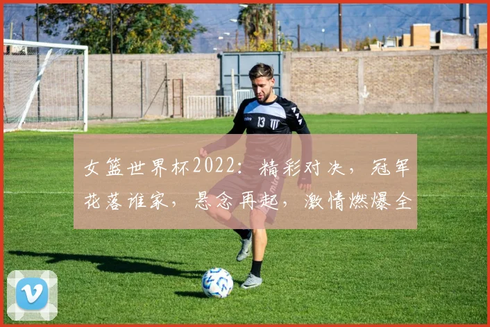 女篮世界杯2022：精彩对决，冠军花落谁家，悬念再起，激情燃爆全场