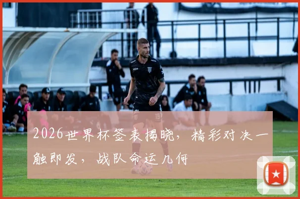 2026世界杯签表揭晓，精彩对决一触即发，战队命运几何