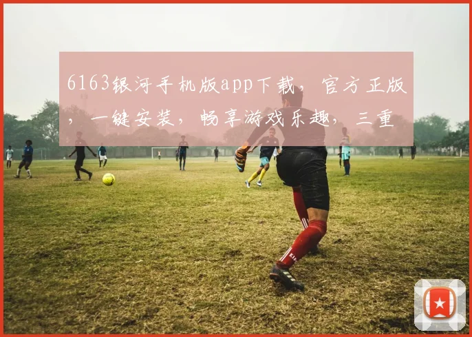 6163银河手机版app下载，官方正版，一键安装，畅享游戏乐趣，三重福利等你来拿，不容错过